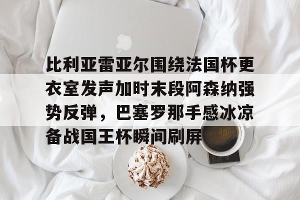 比利亚雷亚尔围绕法国杯更衣室发声加时末段阿森纳强势反弹，巴塞罗那手感冰凉备战国王杯瞬间刷屏的简单介绍